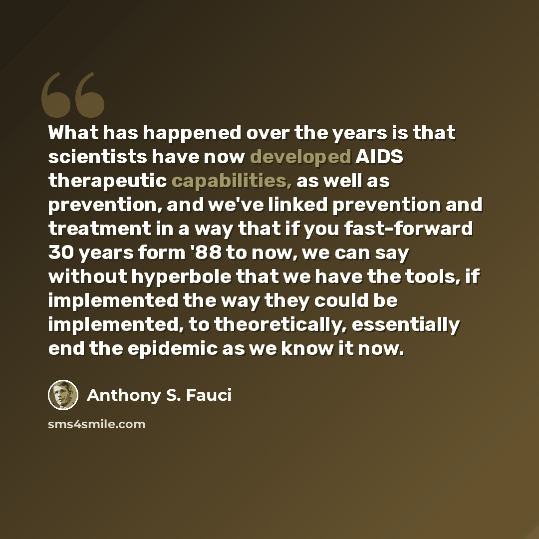 “What has happened over the years is that scientists have now developed AIDS therapeutic capabilities, as well as prevention, and we've linked prevention and treatment in a way that if you fast-forward 30 years form '88 to now, we can say without hyperbole that we have the tools, if implemented the…” quote by Anthony S. Fauci