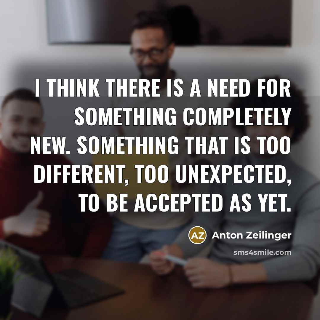 “I think there is a need for something completely new. Something that is too different, too unexpected, to be accepted as yet.” quote by Anton Zeilinger