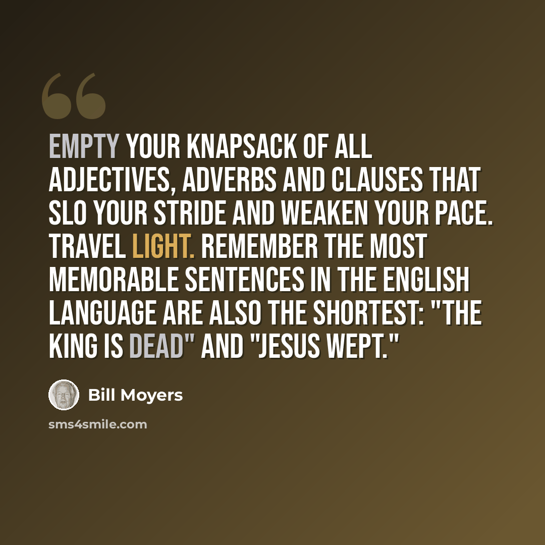 “Empty your knapsack of all adjectives, adverbs and clauses that slo your stride and weaken your pace. Travel light. Remember the most memorable sentences in the English language are also the shortest: "The King is dead" and "Jesus wept."” quote by Bill Moyers