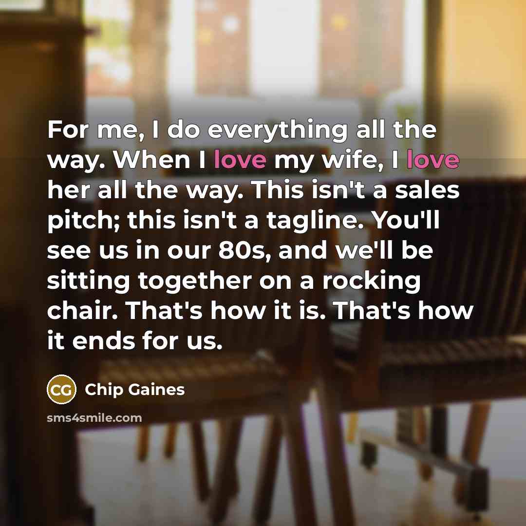 “For me, I do everything all the way. When I love my wife, I love her all the way. This isn't a sales pitch; this isn't a tagline. You'll see us in our 80s, and we'll be sitting together on a rocking chair. That's how it is. That's how it ends for us.” quote by Chip Gaines