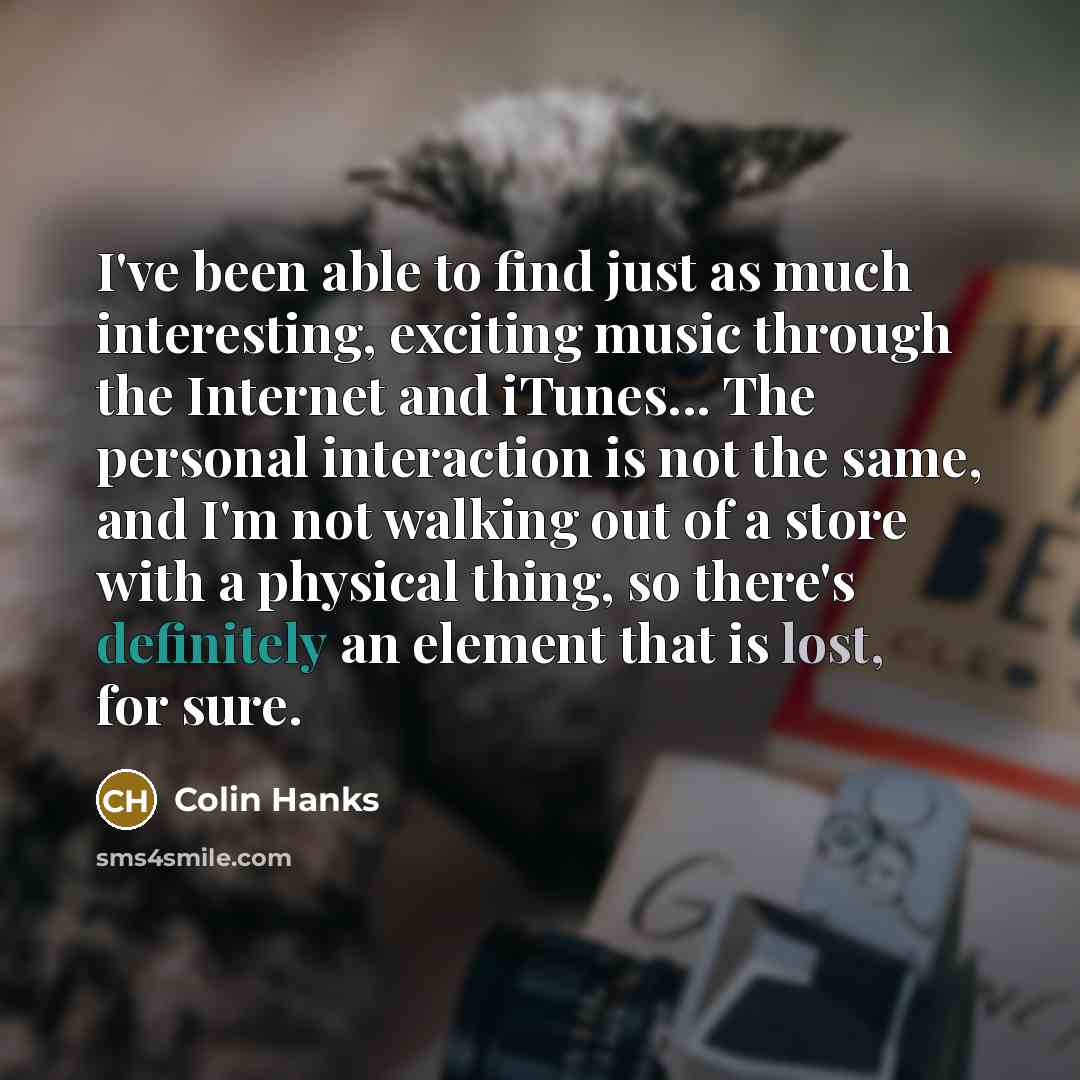 “I've been able to find just as much interesting, exciting music through the Internet and iTunes... The personal interaction is not the same, and I'm not walking out of a store with a physical thing, so there's definitely an element that is lost, for sure.” quote by Colin Hanks