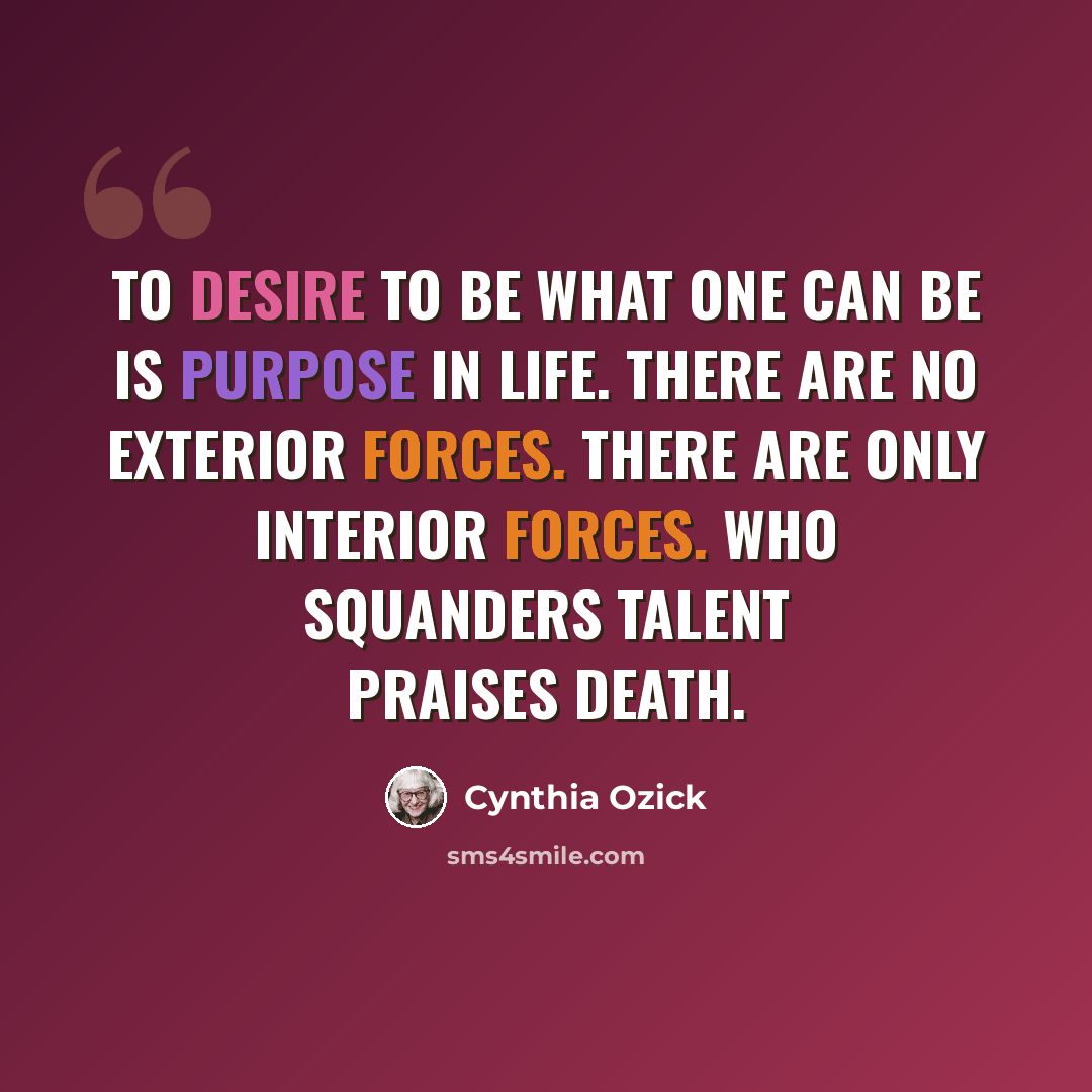 “To desire to be what one can be is purpose in life. There are no exterior forces. There are only interior forces. Who squanders talent praises death.” quote by Cynthia Ozick