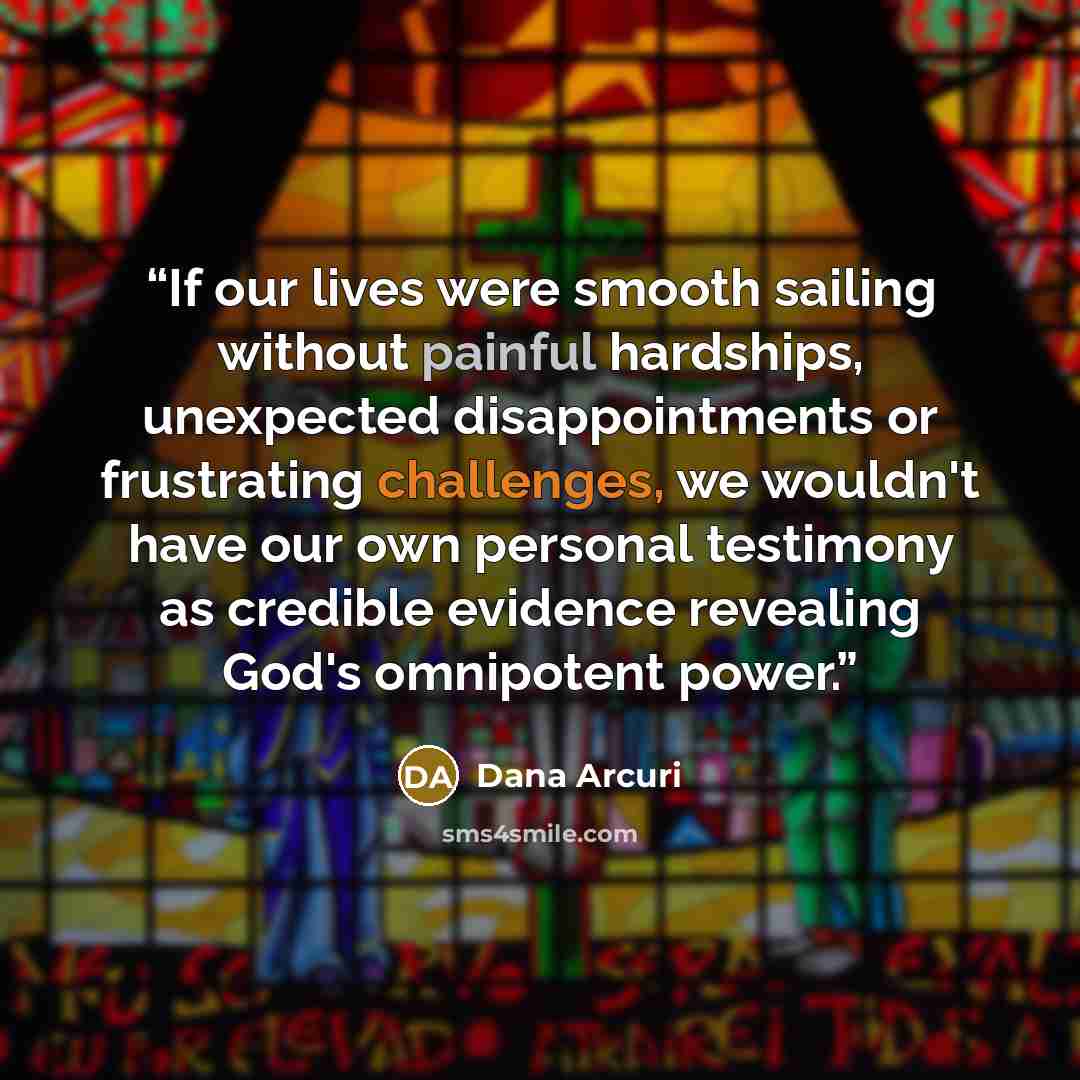 “If our lives were smooth sailing without painful hardships, unexpected disappointments or frustrating challenges, we wouldn't have our own personal testimony as credible evidence revealing God's omnipotent power.” quote by Dana Arcuri