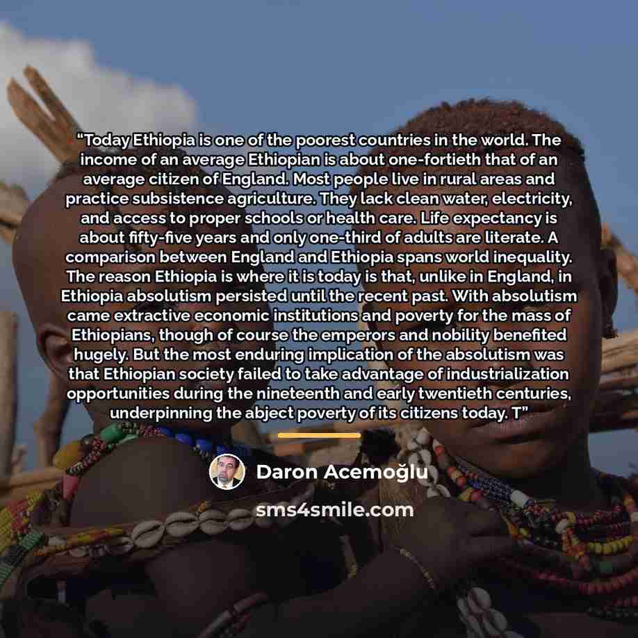 “Today Ethiopia is one of the poorest countries in the world. The income of an average Ethiopian is about one-fortieth that of an average citizen of England. Most people live in rural areas and practice subsistence agriculture. They lack clean water, electricity, and access to proper schools or…” quote by Daron Acemoğlu