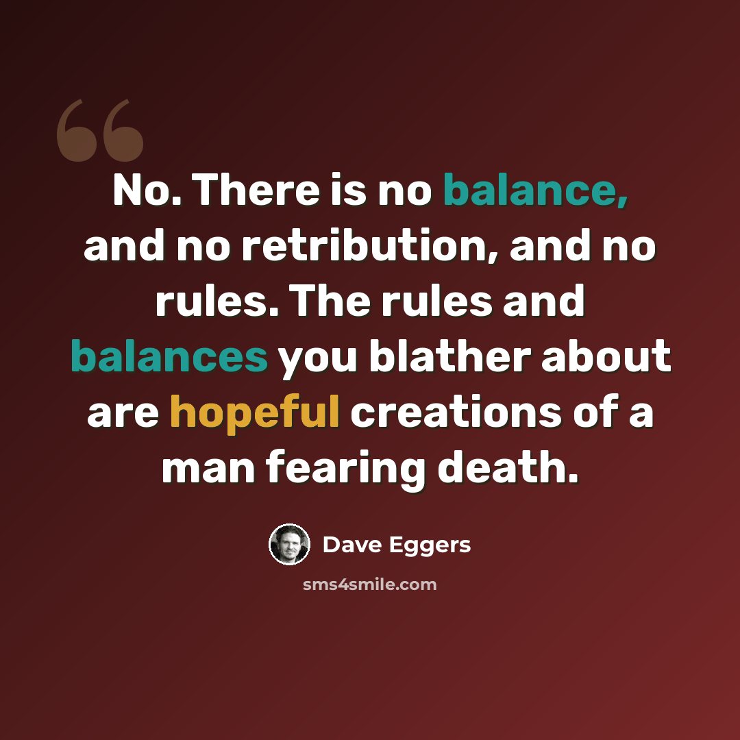 “No. There is no balance, and no retribution, and no rules. The rules and balances you blather about are hopeful creations of a man fearing death.” quote by Dave Eggers