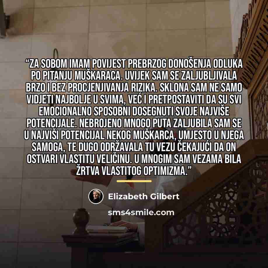 “Za sobom imam povijest prebrzog donošenja odluka po pitanju muškaraca. Uvijek sam se zaljubljivala brzo i bez procjenjivanja rizika. Sklona sam ne samo vidjeti najbolje u svima, već i pretpostaviti da su svi emocionalno sposobni dosegnuti svoje najviše potencijale. Nebrojeno mnogo puta zaljubila…” quote by Elizabeth Gilbert