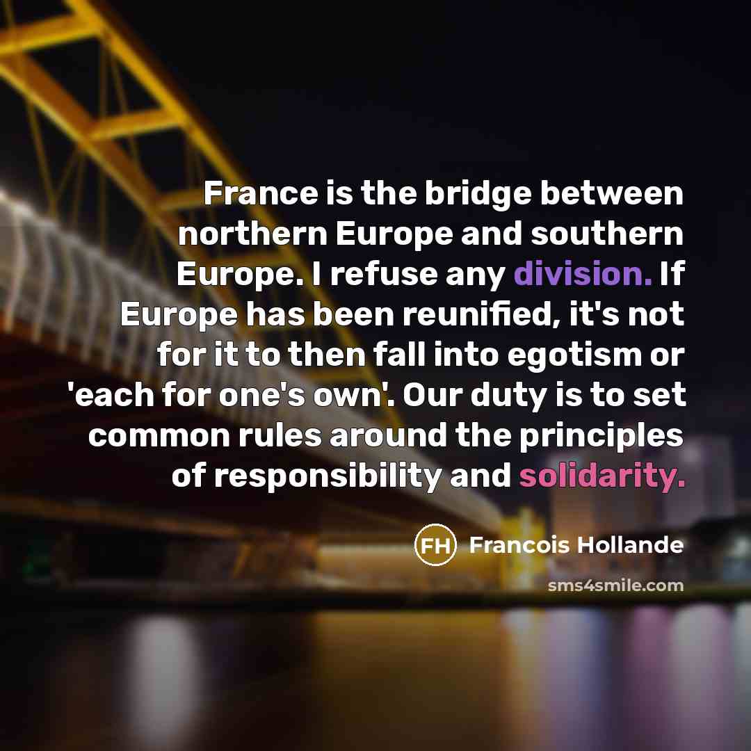 “France is the bridge between northern Europe and southern Europe. I refuse any division. If Europe has been reunified, it's not for it to then fall into egotism or 'each for one's own'. Our duty is to set common rules around the principles of responsibility and solidarity.” quote by Francois Hollande