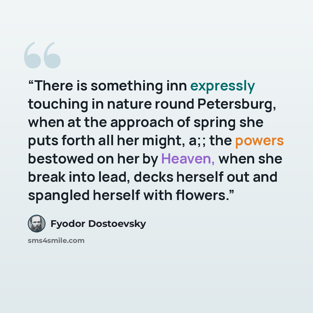“There is something inn expressly touching in nature round Petersburg, when at the approach of spring she puts forth all her might, a;; the powers bestowed on her by Heaven, when she break into lead, decks herself out and spangled herself with flowers.” quote by Fyodor Dostoevsky