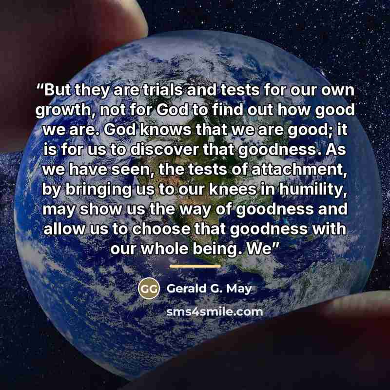 “But they are trials and tests for our own growth, not for God to find out how good we are. God knows that we are good; it is for us to discover that goodness. As we have seen, the tests of attachment, by bringing us to our knees in humility, may show us the way of goodness and allow us to choose…” quote by Gerald G. May