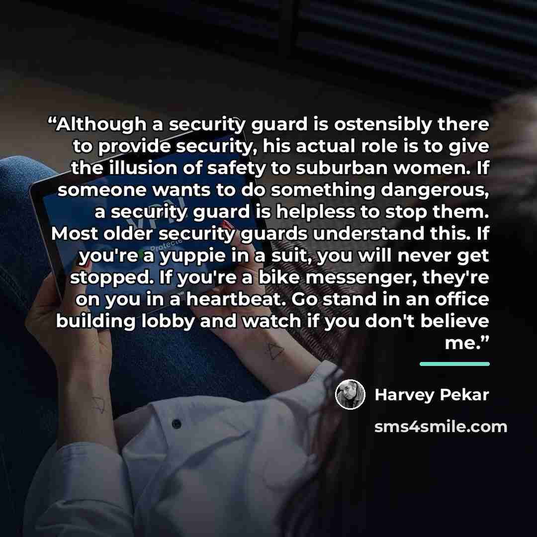 “Although a security guard is ostensibly there to provide security, his actual role is to give the illusion of safety to suburban women. If someone wants to do something dangerous, a security guard is helpless to stop them. Most older security guards understand this. If you're a yuppie in a suit…” quote by Harvey Pekar
