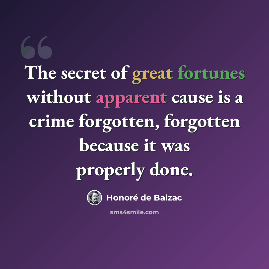 “The secret of great fortunes without apparent cause is a crime forgotten, forgotten because it was properly done.” quote by Honore de Balzac