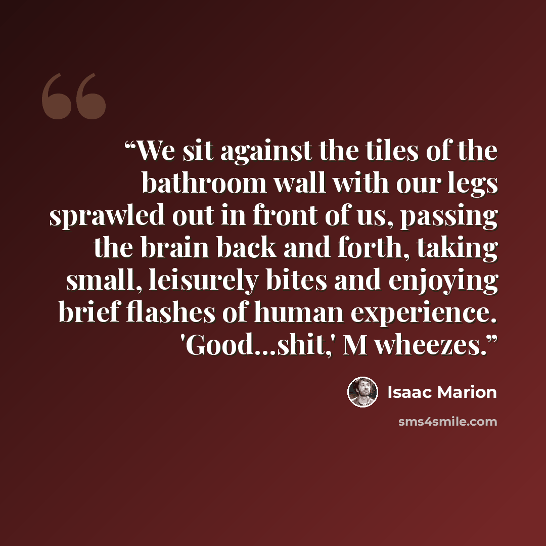 “We sit against the tiles of the bathroom wall with our legs sprawled out in front of us, passing the brain back and forth, taking small, leisurely bites and enjoying brief flashes of human experience. 'Good...shit,' M wheezes.” quote by Isaac Marion