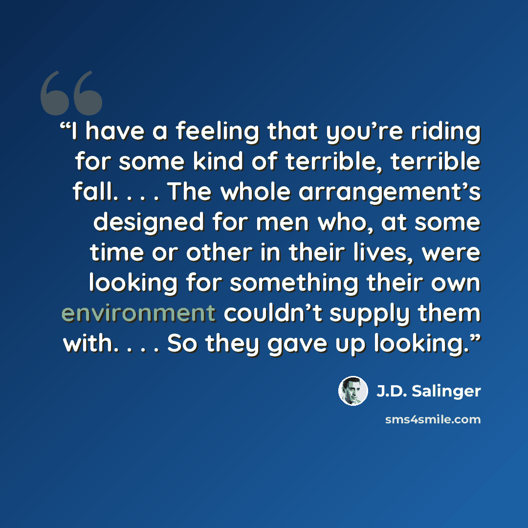 “I have a feeling that you’re riding for some kind of terrible, terrible fall. . . . The whole arrangement’s designed for men who, at some time or other in their lives, were looking for something their own environment couldn’t supply them with. . . . So they gave up looking.” quote by J.D. Salinger