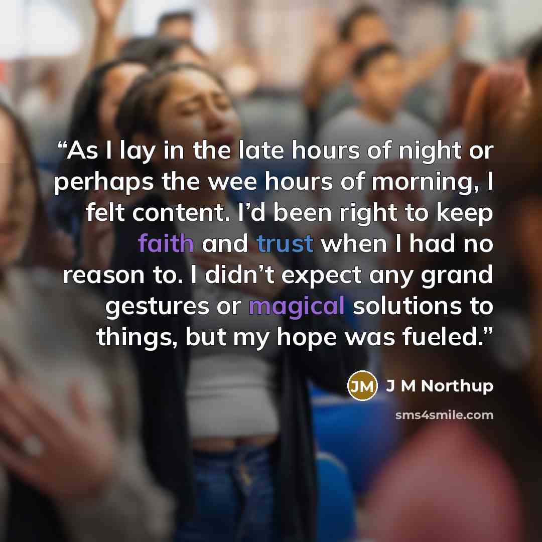 “As I lay in the late hours of night or perhaps the wee hours of morning, I felt content. I’d been right to keep faith and trust when I had no reason to. I didn’t expect any grand gestures or magical solutions to things, but my hope was fueled.” quote by J M Northup
