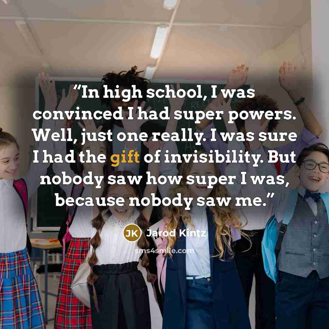 “In high school, I was convinced I had super powers. Well, just one really. I was sure I had the gift of invisibility. But nobody saw how super I was, because nobody saw me.” quote by Jarod Kintz