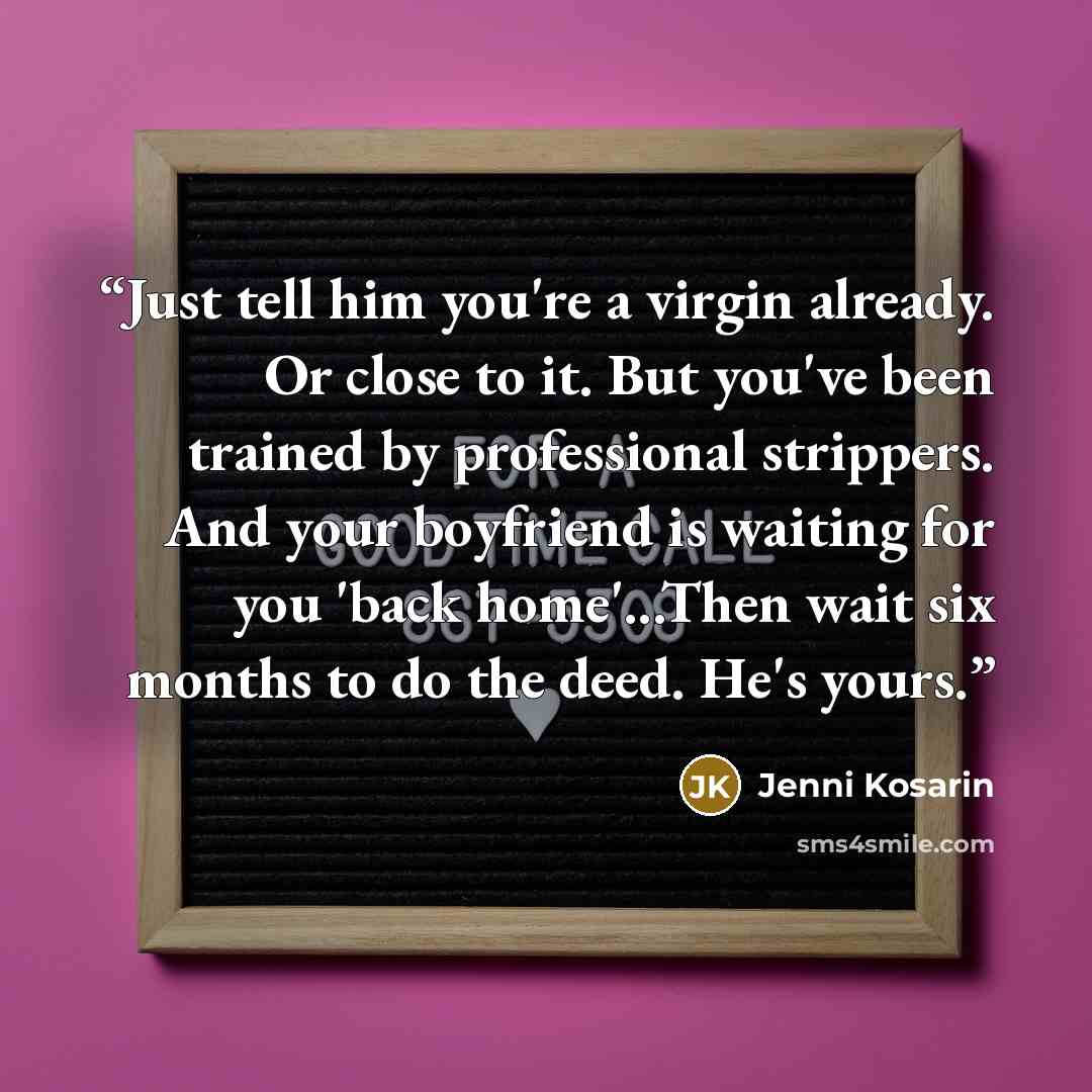 “Just tell him you're a virgin already. Or close to it. But you've been trained by professional strippers. And your boyfriend is waiting for you 'back home'...Then wait six months to do the deed. He's yours.” quote by Jenni Kosarin