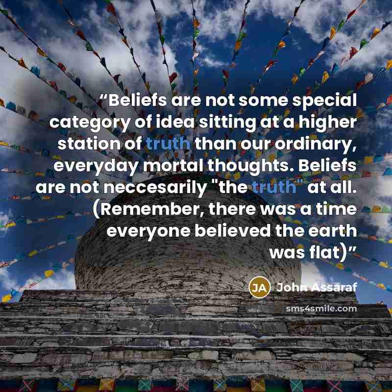 “Beliefs are not some special category of idea sitting at a higher station of truth than our ordinary, everyday mortal thoughts. Beliefs are not neccesarily "the truth" at all. (Remember, there was a time everyone believed the earth was flat)” quote by John Assaraf