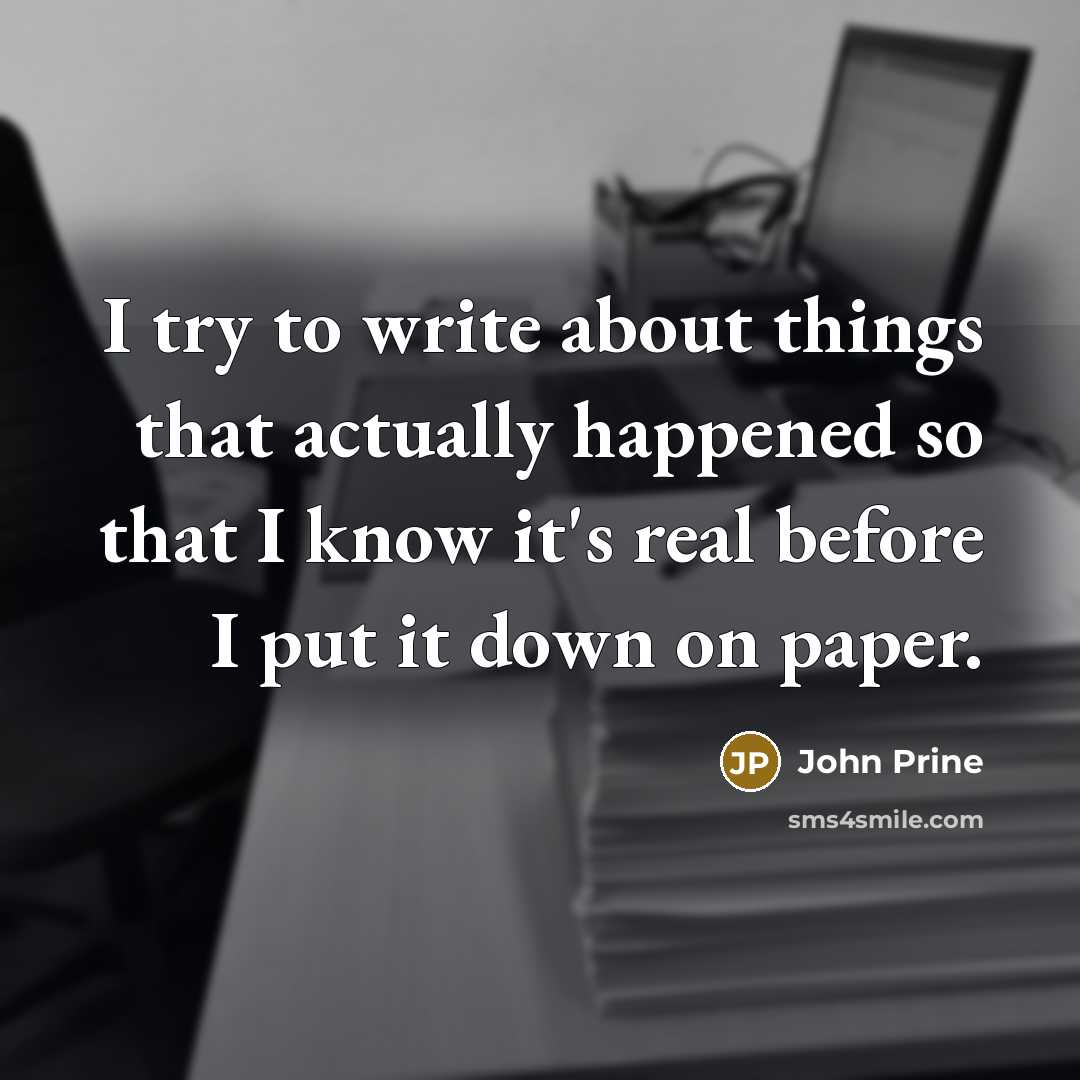 “I try to write about things that actually happened so that I know it's real before I put it down on paper.” quote by John Prine