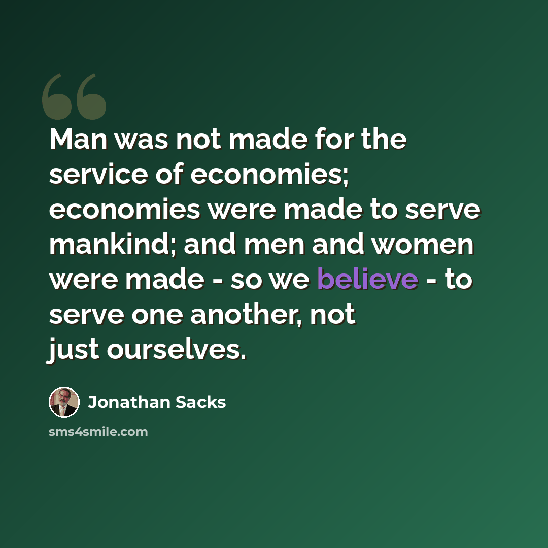 “Man was not made for the service of economies; economies were made to serve mankind; and men and women were made - so we believe - to serve one another, not just ourselves.” quote by Jonathan Sacks