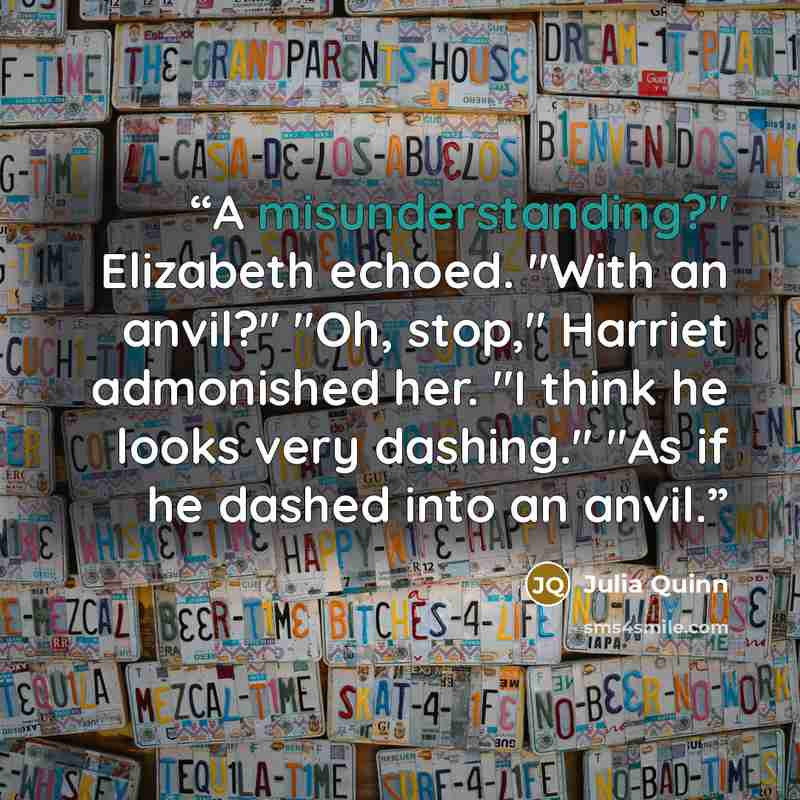 “A misunderstanding?" Elizabeth echoed. "With an anvil?" "Oh, stop," Harriet admonished her. "I think he looks very dashing." "As if he dashed into an anvil.” quote by Julia Quinn