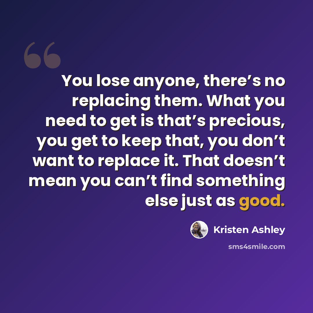 “You lose anyone, there’s no replacing them. What you need to get is that’s precious, you get to keep that, you don’t want to replace it. That doesn’t mean you can’t find something else just as good.” quote by Kristen Ashley