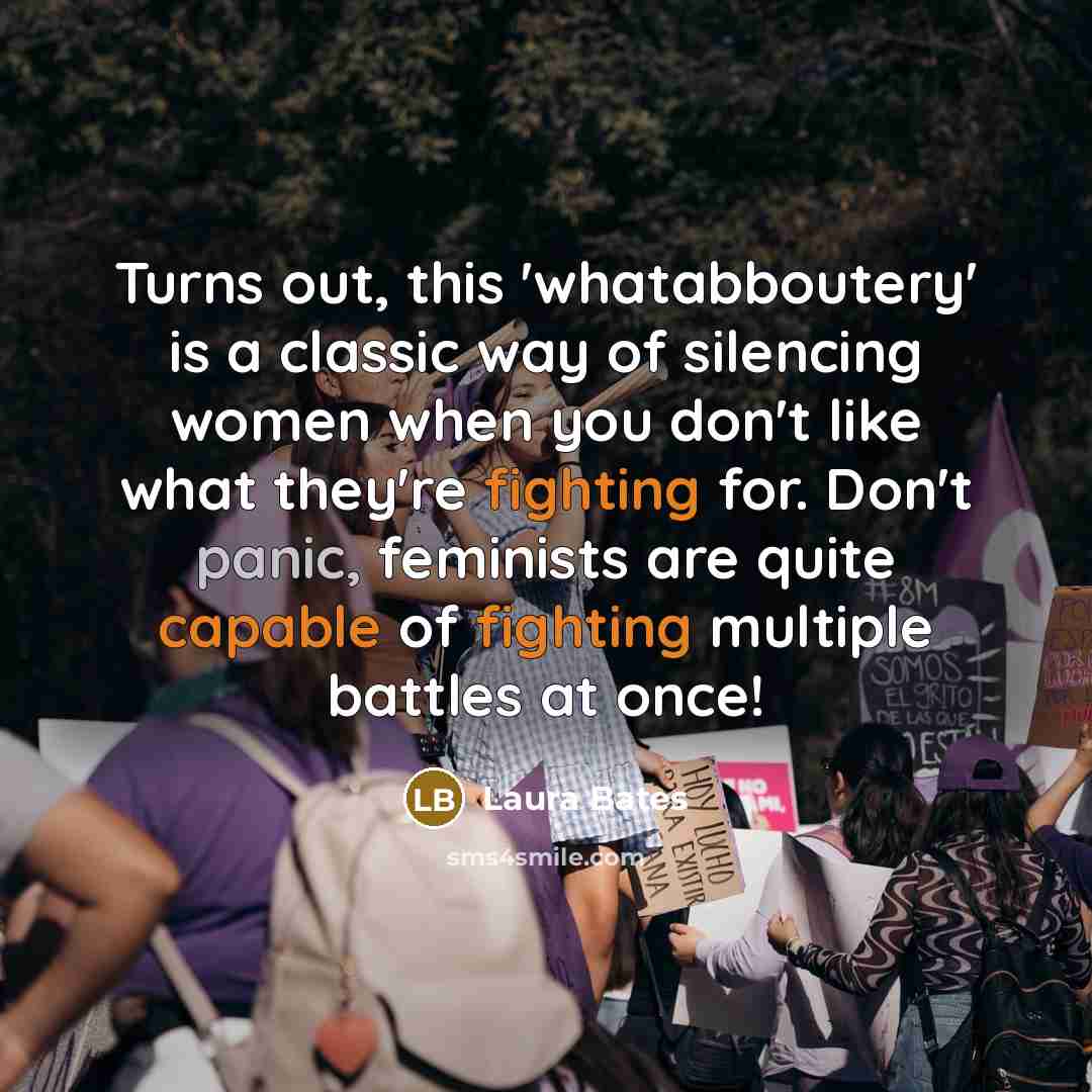 “Turns out, this 'whatabboutery' is a classic way of silencing women when you don't like what they're fighting for. Don't panic, feminists are quite capable of fighting multiple battles at once!” quote by Laura Bates