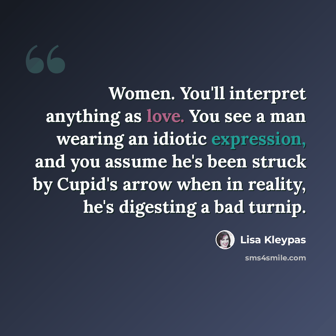 “Women. You'll interpret anything as love. You see a man wearing an idiotic expression, and you assume he's been struck by Cupid's arrow when in reality, he's digesting a bad turnip.” quote by Lisa Kleypas