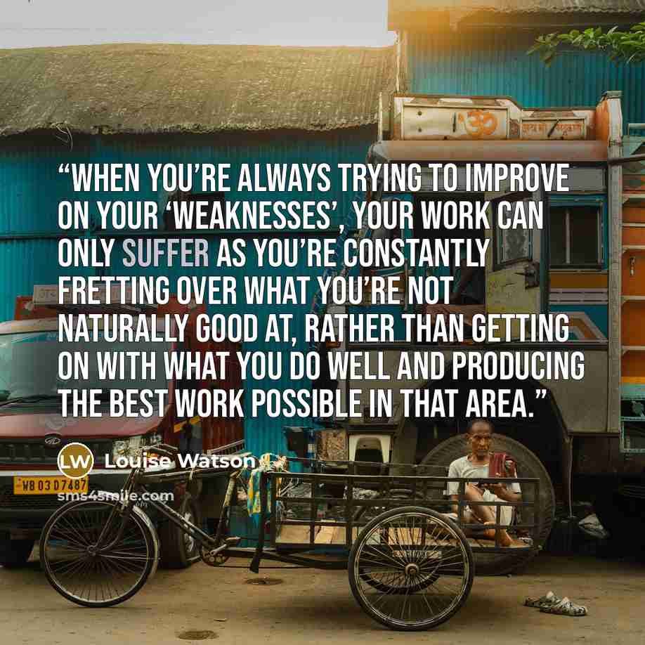 “When you’re always trying to improve on your ‘weaknesses’, your work can only suffer as you’re constantly fretting over what you’re not naturally good at, rather than getting on with what you do well and producing the best work possible in that area.” quote by Louise Watson