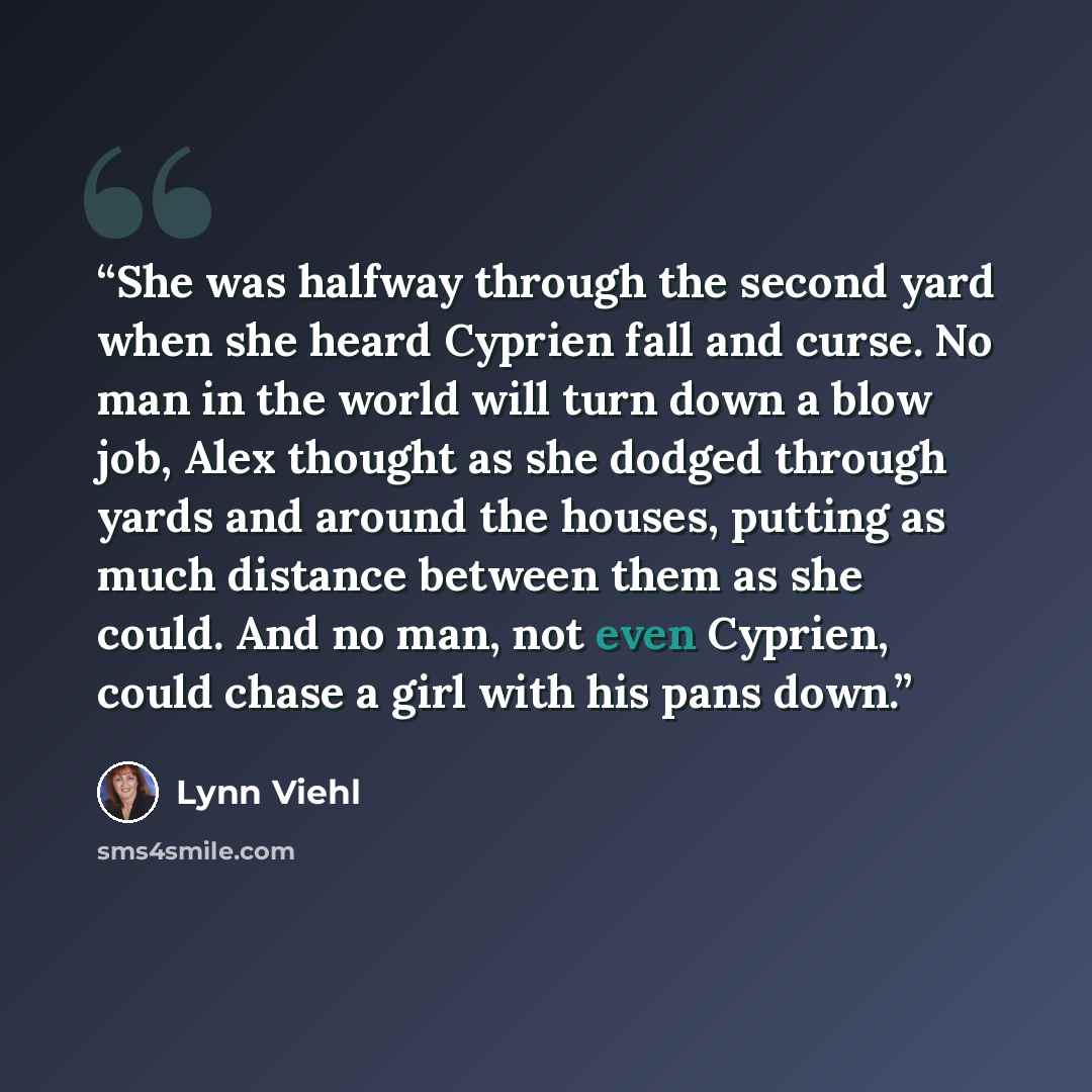 “She was halfway through the second yard when she heard Cyprien fall and curse. No man in the world will turn down a blow job, Alex thought as she dodged through yards and around the houses, putting as much distance between them as she could. And no man, not even Cyprien, could chase a girl with…” quote by Lynn Viehl