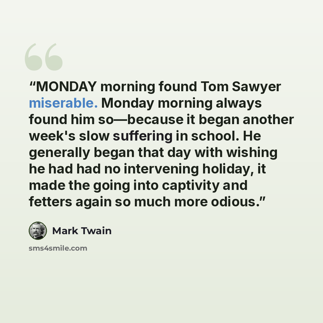 “MONDAY morning found Tom Sawyer miserable. Monday morning always found him so—because it began another week's slow suffering in school. He generally began that day with wishing he had had no intervening holiday, it made the going into captivity and fetters again so much more odious.” quote by Mark Twain