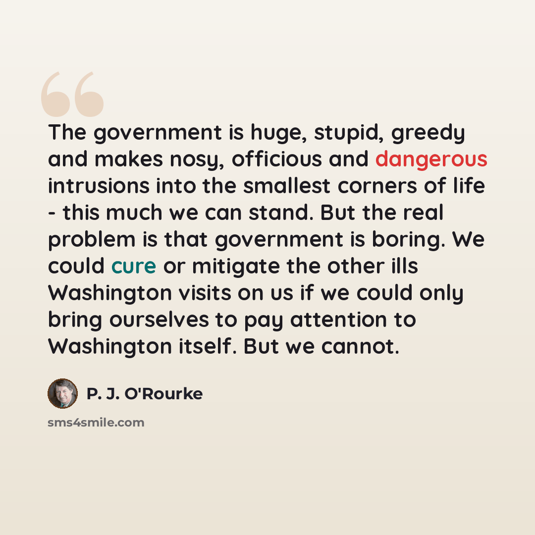 “The government is huge, stupid, greedy and makes nosy, officious and dangerous intrusions into the smallest corners of life - this much we can stand. But the real problem is that government is boring. We could cure or mitigate the other ills Washington visits on us if we could only bring ourselves…” quote by P. J. O'Rourke
