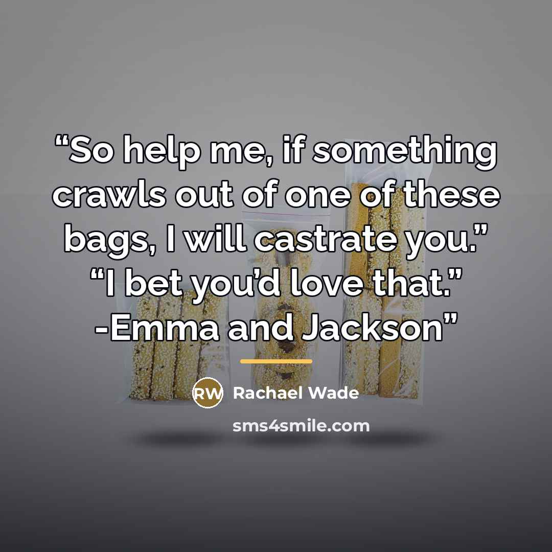 “So help me, if something crawls out of one of these bags, I will castrate you.” “I bet you’d love that.” -Emma and Jackson” quote by Rachael Wade