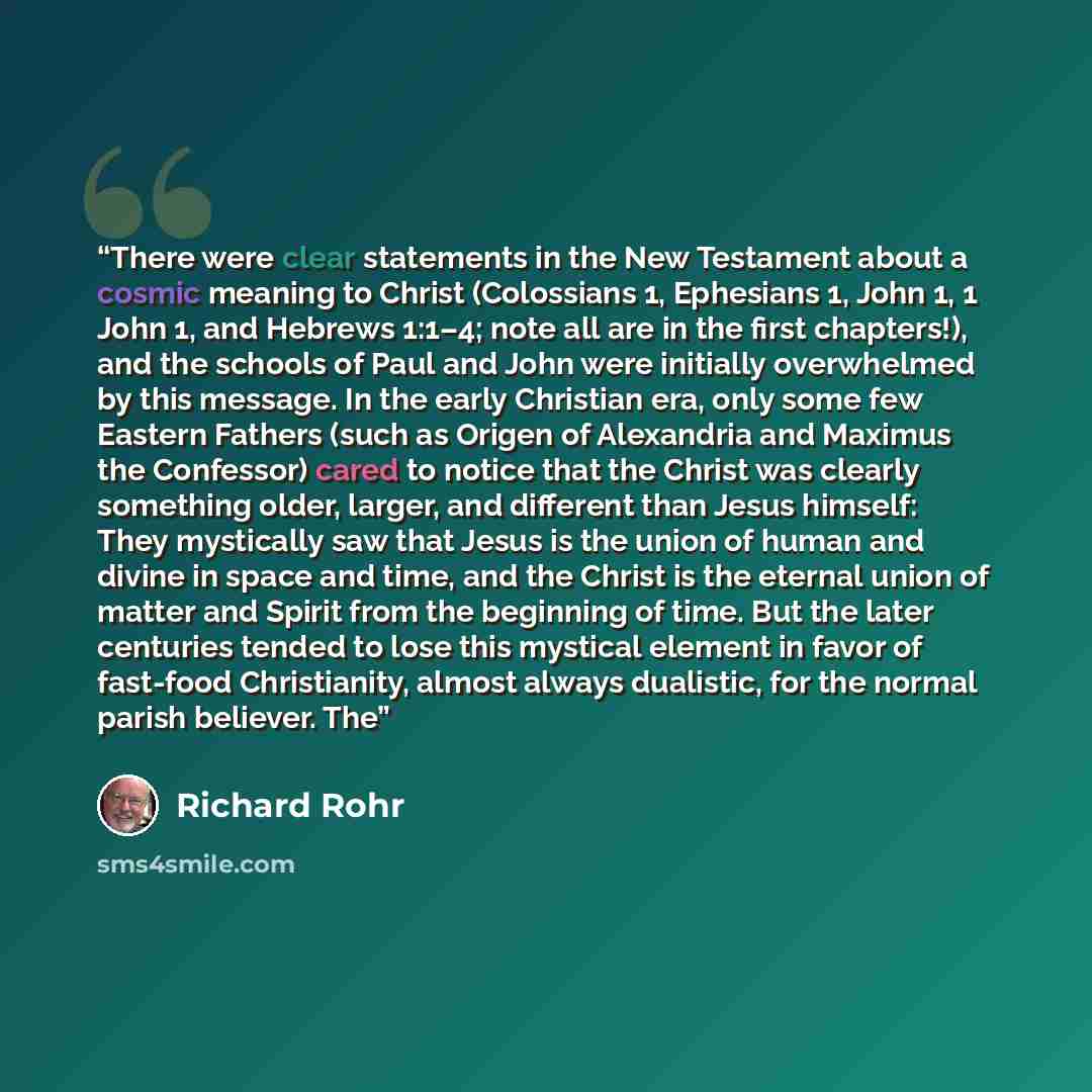 “There were clear statements in the New Testament about a cosmic meaning to Christ (Colossians 1, Ephesians 1, John 1, 1 John 1, and Hebrews 1:1–4; note all are in the first chapters!), and the schools of Paul and John were initially overwhelmed by this message. In the early Christian era, only…” quote by Richard Rohr