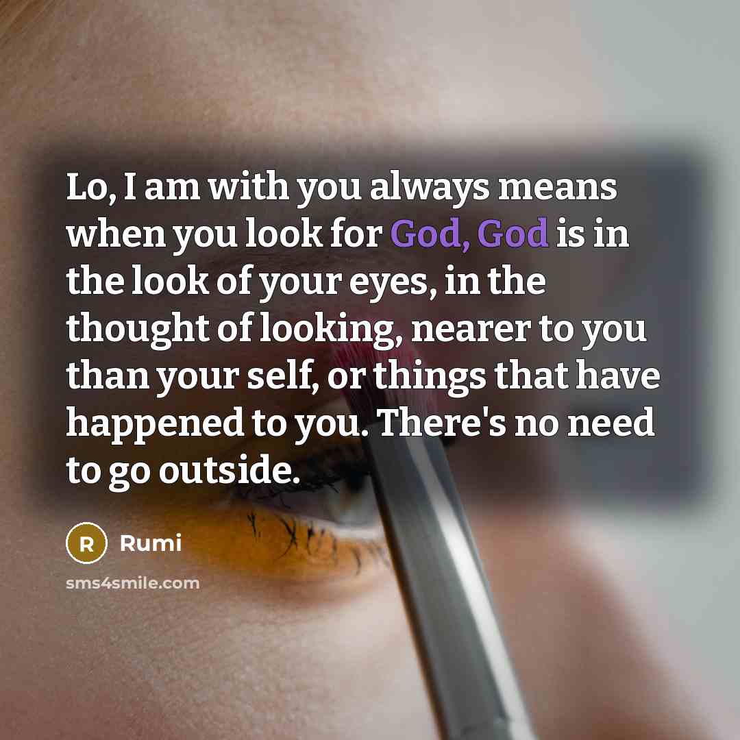 “Lo, I am with you always means when you look for God, God is in the look of your eyes, in the thought of looking, nearer to you than your self, or things that have happened to you. There's no need to go outside.” quote by Rumi