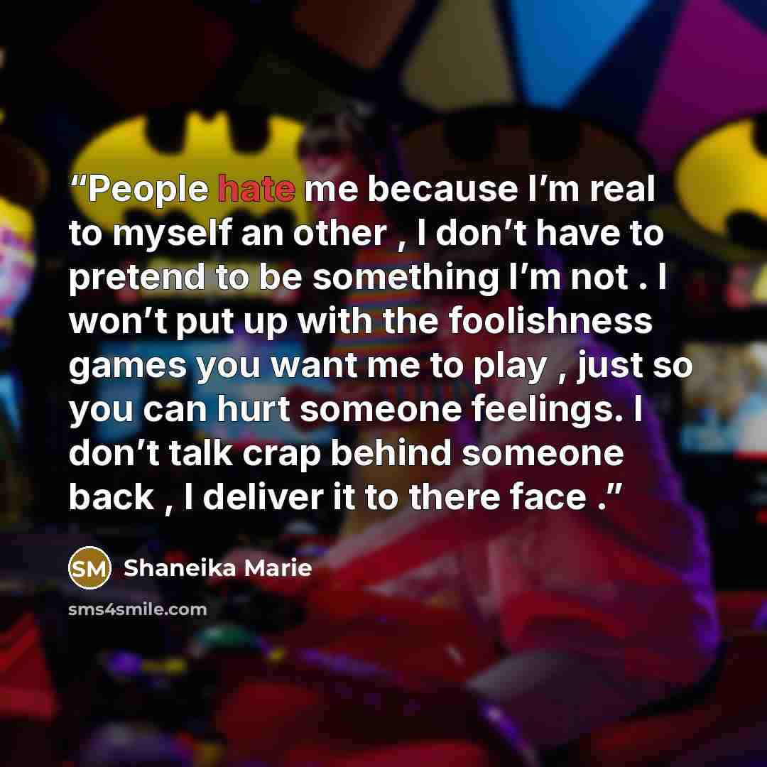 “People hate me because I’m real to myself an other , I don’t have to pretend to be something I’m not . I won’t put up with the foolishness games you want me to play , just so you can hurt someone feelings. I don’t talk crap behind someone back , I deliver it to there face .” quote by Shaneika Marie