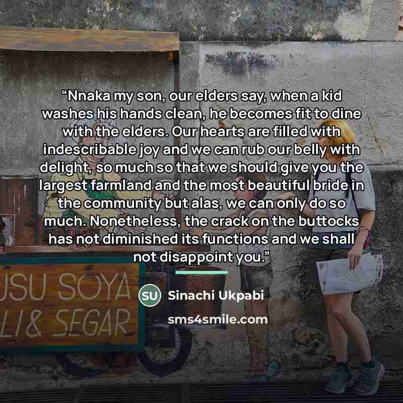 “Nnaka my son, our elders say, when a kid washes his hands clean, he becomes fit to dine with the elders. Our hearts are filled with indescribable joy and we can rub our belly with delight, so much so that we should give you the largest farmland and the most beautiful bride in the community but…” quote by Sinachi Ukpabi