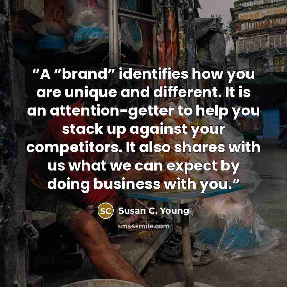 “A “brand” identifies how you are unique and different. It is an attention-getter to help you stack up against your competitors. It also shares with us what we can expect by doing business with you.” quote by Susan C. Young
