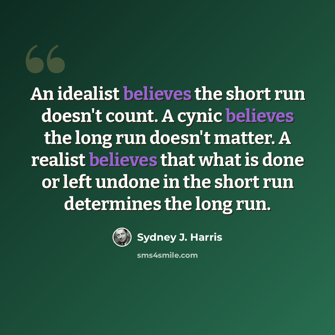 “An idealist believes the short run doesn't count. A cynic believes the long run doesn't matter. A realist believes that what is done or left undone in the short run determines the long run.” quote by Sydney J. Harris