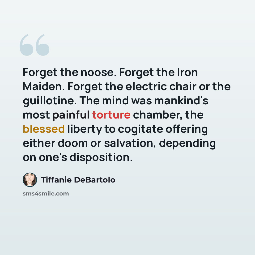 “Forget the noose. Forget the Iron Maiden. Forget the electric chair or the guillotine. The mind was mankind's most painful torture chamber, the blessed liberty to cogitate offering either doom or salvation, depending on one's disposition.” quote by Tiffanie DeBartolo