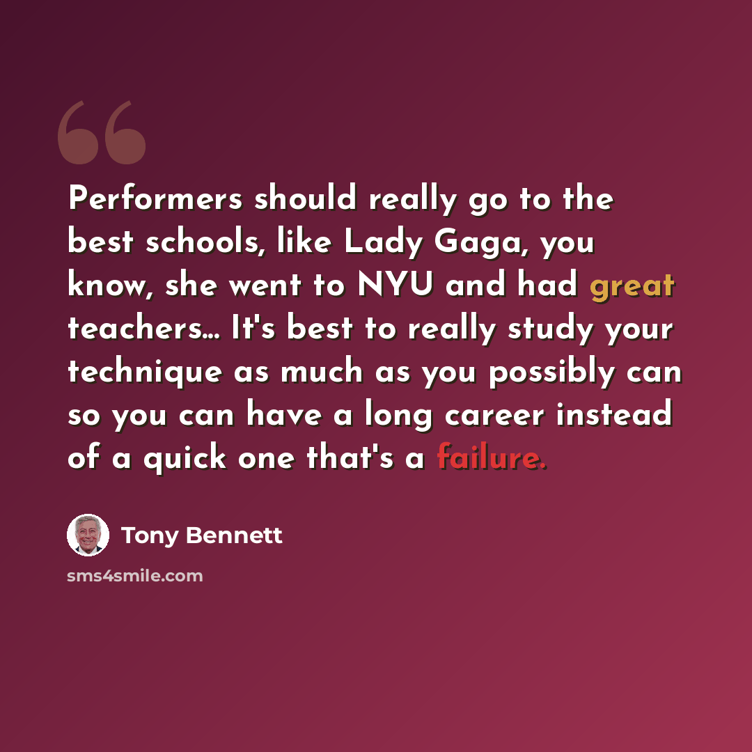 “Performers should really go to the best schools, like Lady Gaga, you know, she went to NYU and had great teachers... It's best to really study your technique as much as you possibly can so you can have a long career instead of a quick one that's a failure.” quote by Tony Bennett