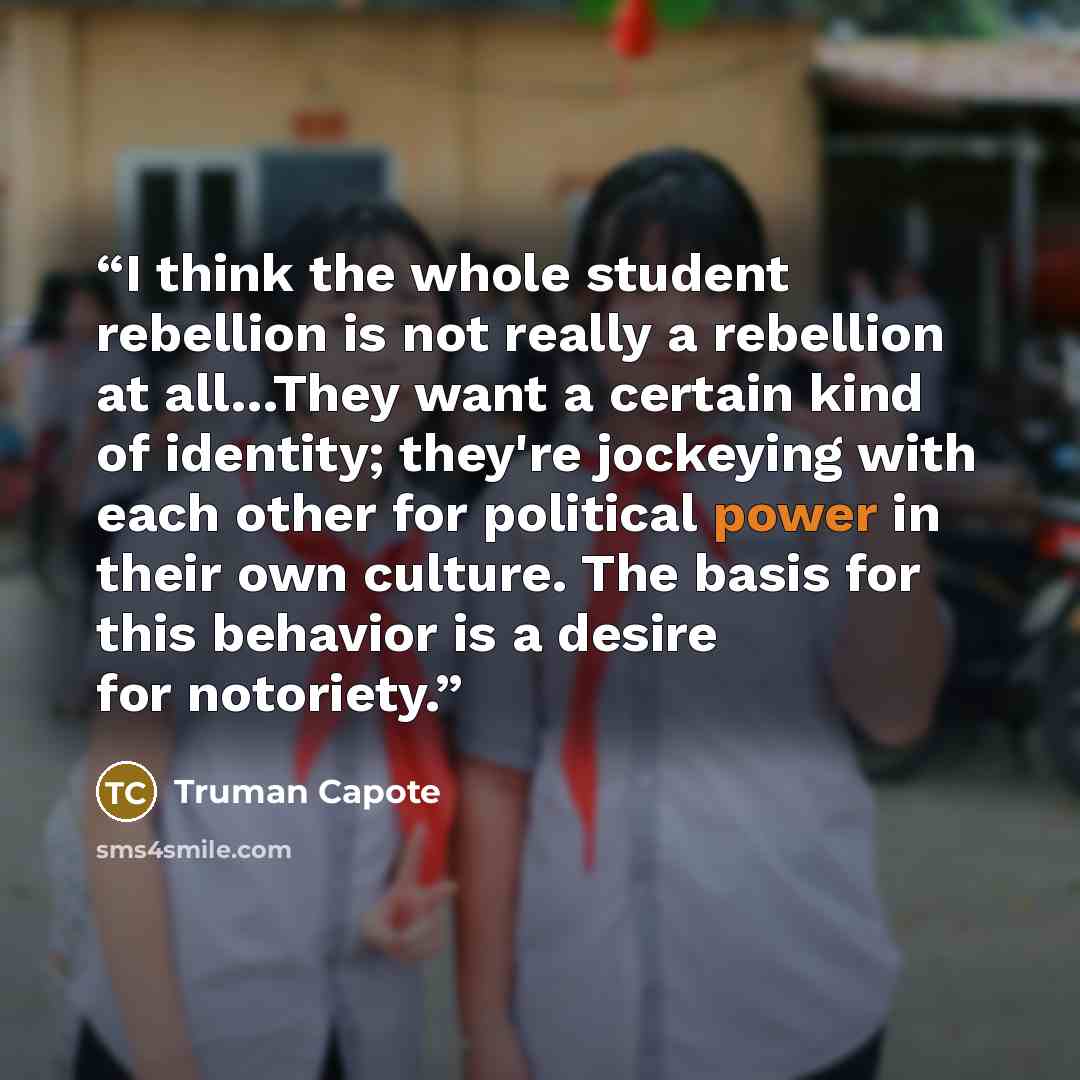 “I think the whole student rebellion is not really a rebellion at all…They want a certain kind of identity; they're jockeying with each other for political power in their own culture. The basis for this behavior is a desire for notoriety.” quote by Truman Capote