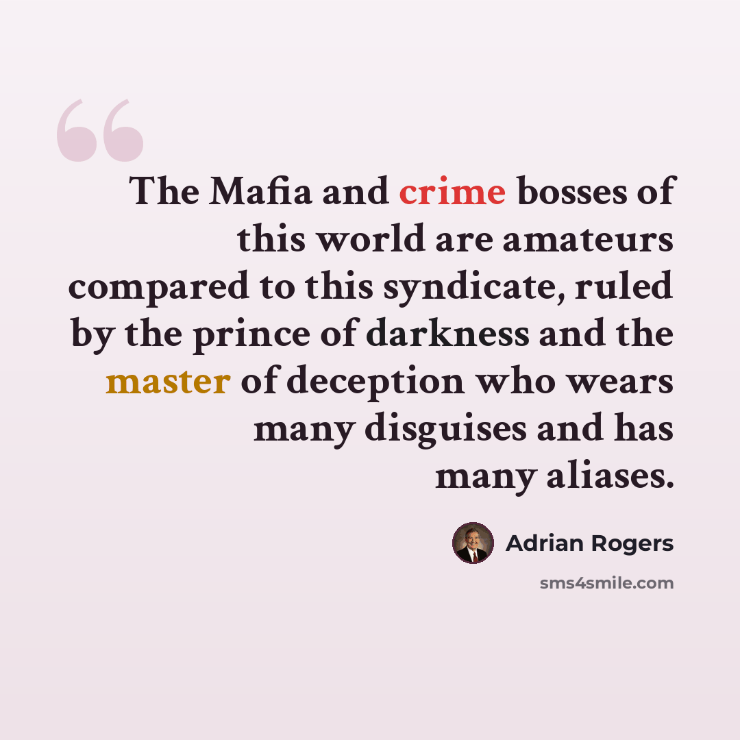 “The Mafia and crime bosses of this world are amateurs compared to this syndicate, ruled by the prince of darkness and the master of deception who wears many disguises and has many aliases.” quote by Adrian Rogers