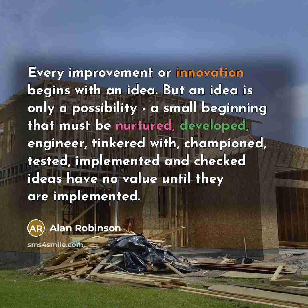 “Every improvement or innovation begins with an idea. But an idea is only a possibility - a small beginning that must be nurtured, developed, engineer, tinkered with, championed, tested, implemented and checked ideas have no value until they are implemented.” quote by Alan Robinson