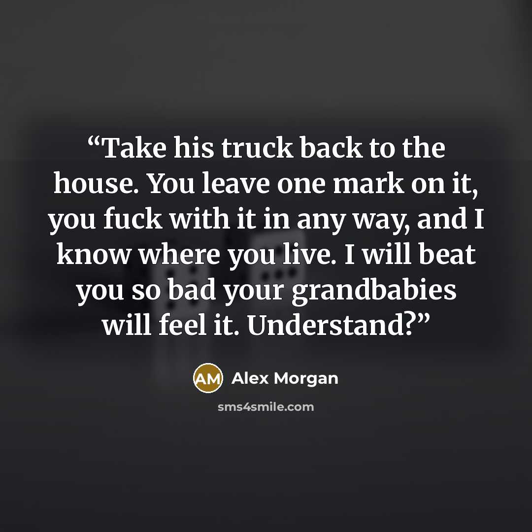 “Take his truck back to the house. You leave one mark on it, you fuck with it in any way, and I know where you live. I will beat you so bad your grandbabies will feel it. Understand?” quote by Alex Morgan