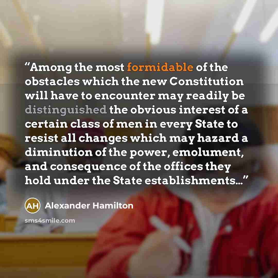 “Among the most formidable of the obstacles which the new Constitution will have to encounter may readily be distinguished the obvious interest of a certain class of men in every State to resist all changes which may hazard a diminution of the power, emolument, and consequence of the offices they…” quote by Alexander Hamilton