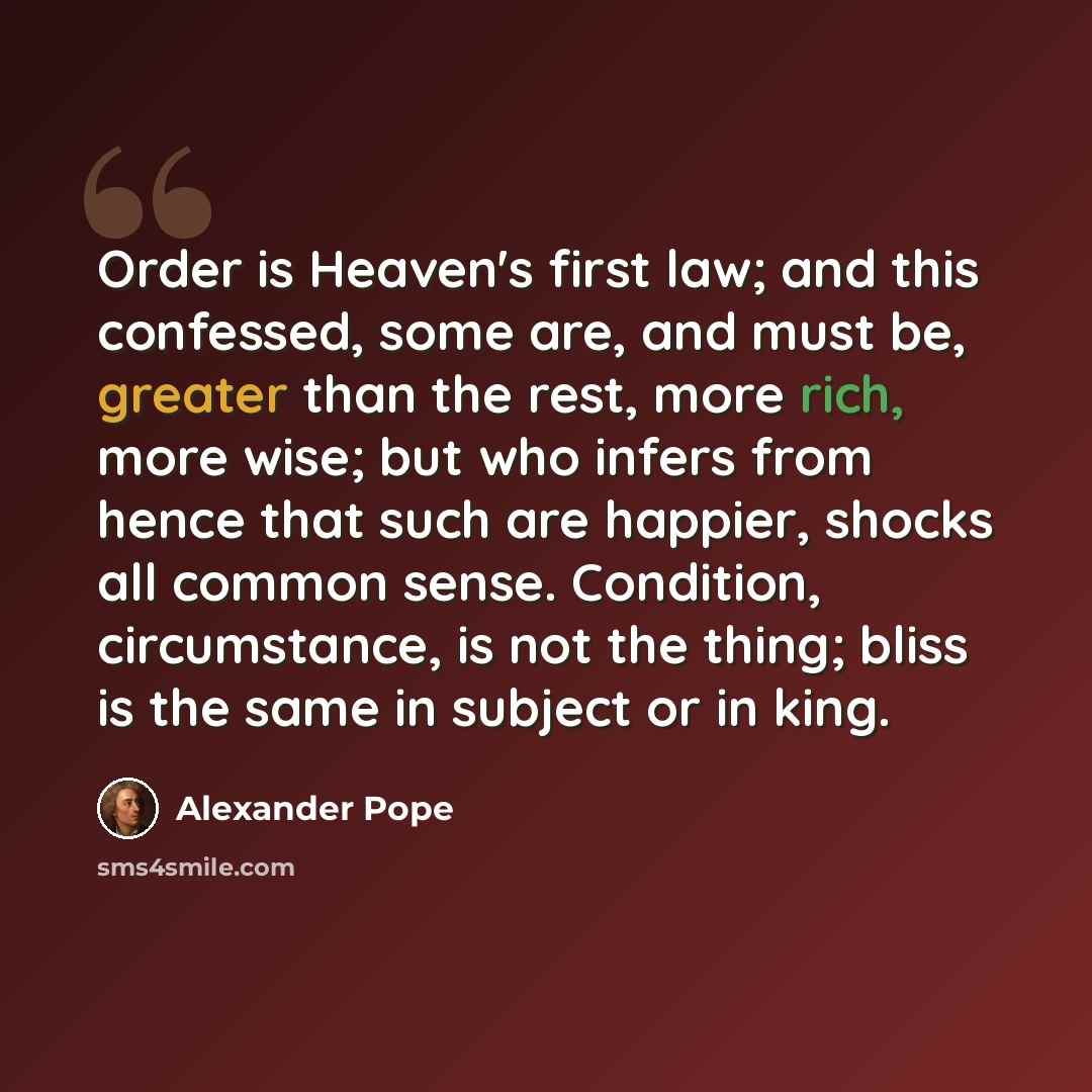 “Order is Heaven's first law; and this confessed, some are, and must be, greater than the rest, more rich, more wise; but who infers from hence that such are happier, shocks all common sense. Condition, circumstance, is not the thing; bliss is the same in subject or in king.” quote by Alexander Pope
