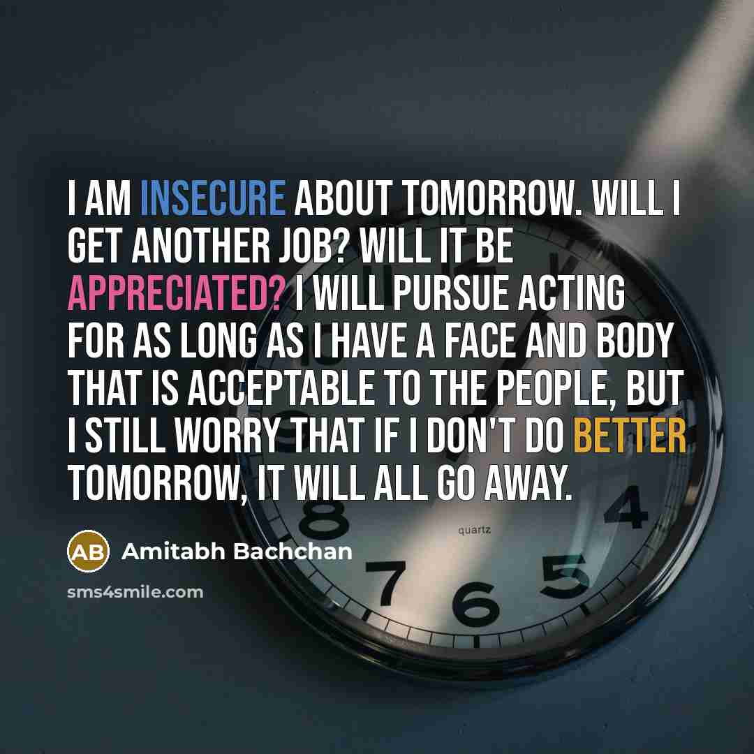 “I am insecure about tomorrow. Will I get another job? Will it be appreciated? I will pursue acting for as long as I have a face and body that is acceptable to the people, but I still worry that if I don't do better tomorrow, it will all go away.” quote by Amitabh Bachchan