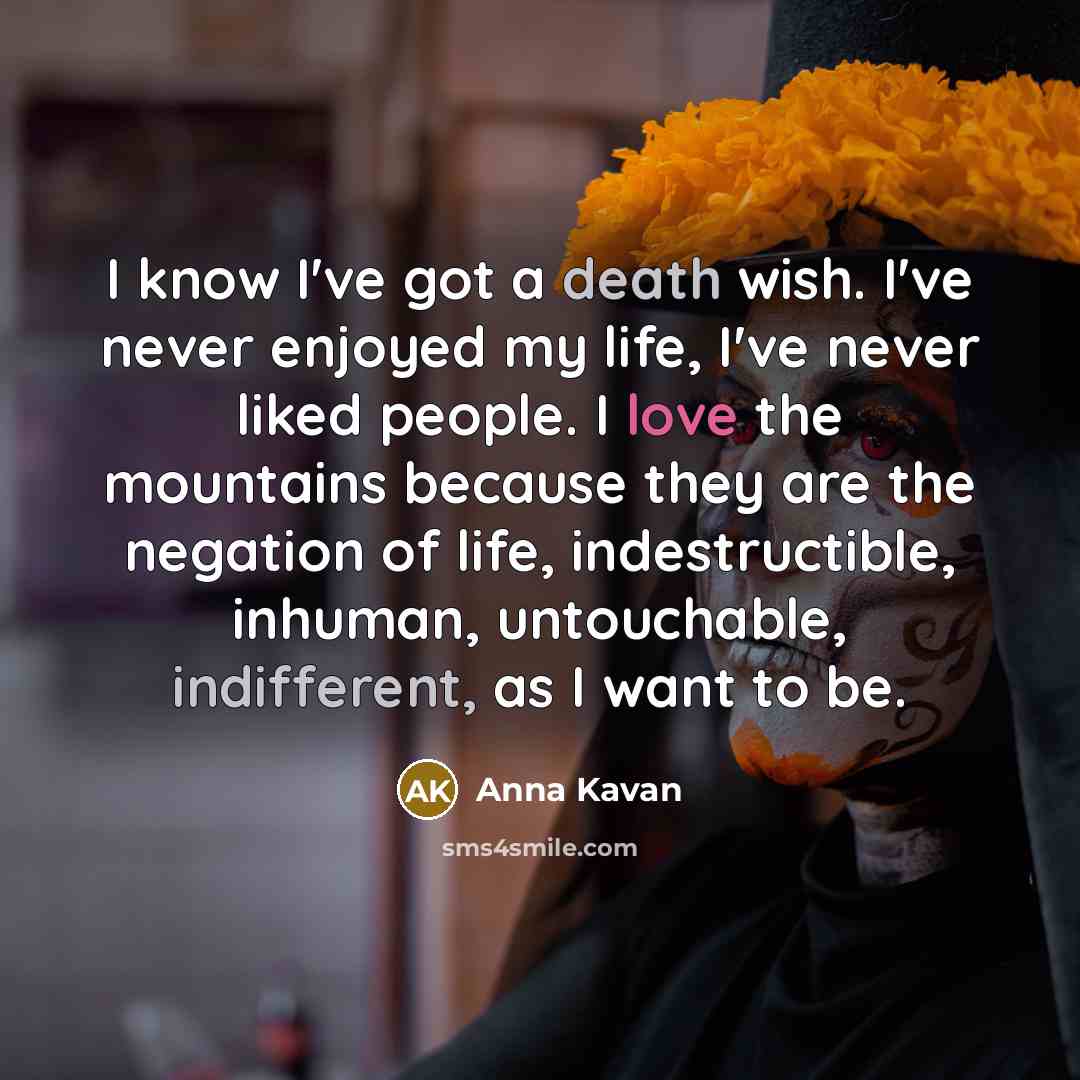 “I know I've got a death wish. I've never enjoyed my life, I've never liked people. I love the mountains because they are the negation of life, indestructible, inhuman, untouchable, indifferent, as I want to be.” quote by Anna Kavan