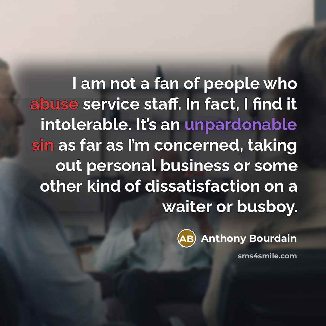 “I am not a fan of people who abuse service staff. In fact, I find it intolerable. It’s an unpardonable sin as far as I’m concerned, taking out personal business or some other kind of dissatisfaction on a waiter or busboy.” quote by Anthony Bourdain