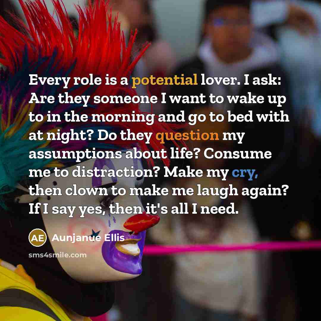 “Every role is a potential lover. I ask: Are they someone I want to wake up to in the morning and go to bed with at night? Do they question my assumptions about life? Consume me to distraction? Make my cry, then clown to make me laugh again? If I say yes, then it's all I need.” quote by Aunjanue Ellis